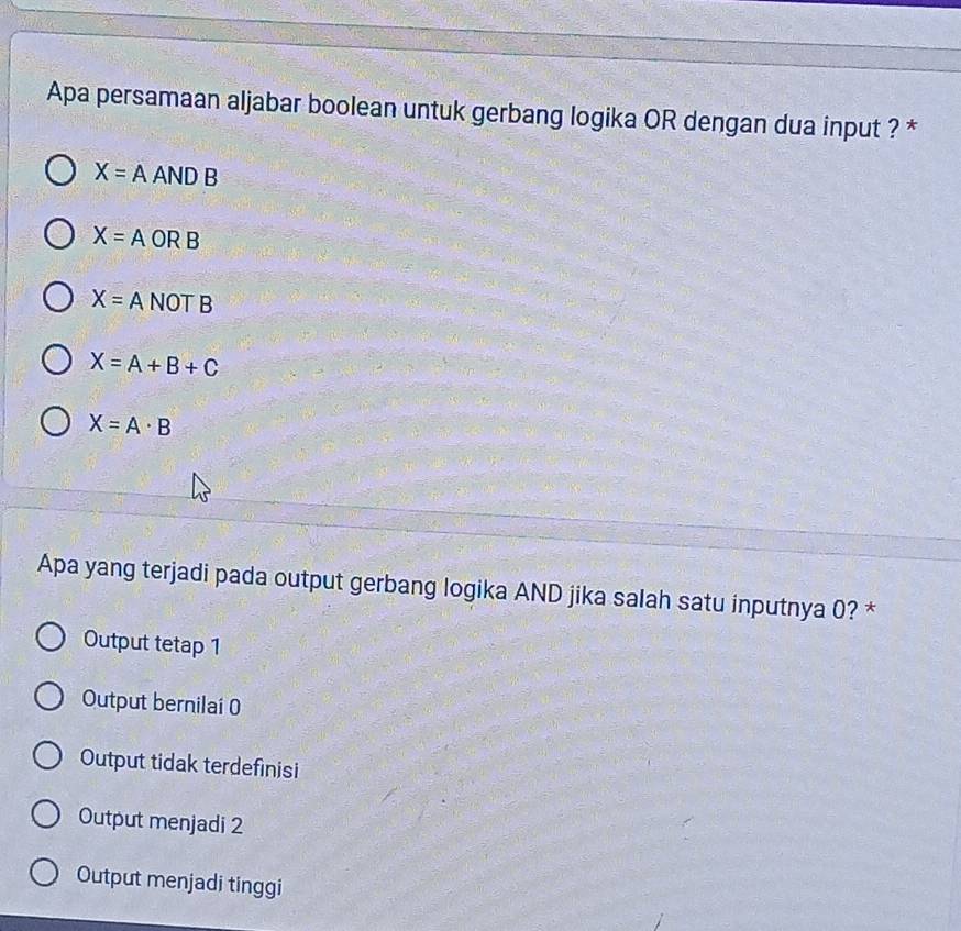 Apa persamaan aljabar boolean untuk gerbang logika OR dengan dua input ? *
X=A Al sqrt(DB)
X=A ORB
X=. A NOT B
X=A+B+C
X=A· B
Apa yang terjadi pada output gerbang logika AND jika salah satu inputnya 0? *
Output tetap 1
Output bernilai 0
Output tidak terdefinisi
Output menjadi 2
Output menjadi tinggi