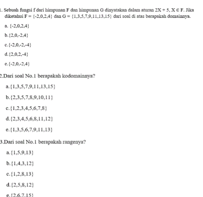 Sebuah fungsi f dari himpunan F dan himpunan G dinyatakan dalam aturan 2X+5, X∈ F. Jika
diketahui F= -2,0,2,4 dan G= 1,3,5,7,9,11,13,15 dari soal di atas berapakah domainnya.
a.  -2,0,2,4
b.  2,0,-2,4
c.  -2,0,-2,-4
d.  2,0,2,-4
e.  -2,0,-2,4
2.Dari soal No. 1 berapakah kodomainnya?
a.  1,3,5,7,9,11,13,15
b.  2,3,5,7,8,9,10,11
c.  1,2,3,4,5,6,7,8
d.  2,3,4,5,6,8,11,12
e.  1,3,5,6,7,9,11,13
3.Dari soal No. 1 berapakah rangenya?
a.  1,5,9,13
b.  1,4,3,12
c.  1,2,8,13
d.  2,5,8,12
e.  2,6,7,15