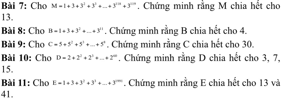 Cho M=1+3+3^2+3^3+...+3^(118)+3^(119). Chứng minh rằng M chia hết cho 
13. 
Bài 8: Cho B=1+3+3^2+...+3^(11). Chứng minh rằng B chia hết cho 4. 
Bài 9: Cho C=5+5^2+5^3+...+5^8. Chứng minh rằng C chia hết cho 30. 
Bài 10: Cho D=2+2^2+2^3+...+2^(60). Chứng minh rằng D chia hết cho 3, 7,
15. 
Bài 11: Cho E=1+3+3^2+3^3+...+3^(1991). Chứng minh rằng E chia hết cho 13 và 
41.