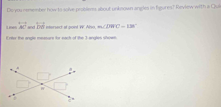 Do you remember how to solve problems about unknown angles in figures? Review with a Qui 
Lines overleftrightarrow AC and overleftrightarrow DB intersect at point W. Also, m∠ DWC=138°. 
Enter the angle measure for each of the 3 angles shown. 
A
B
□°
□° □°
W
D
C