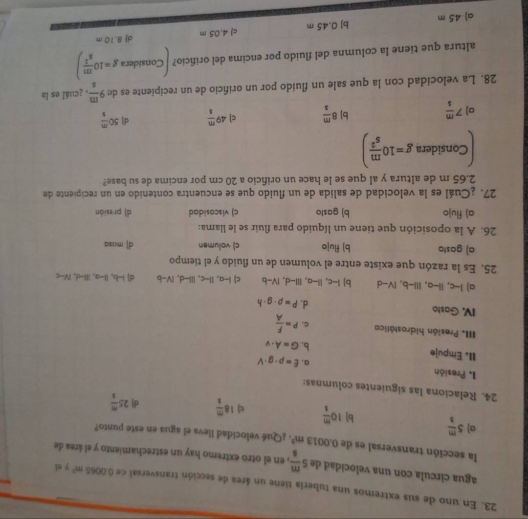 En uno de sus extremos una tubería tiene un área de sección transversal de 0.0065m^2 y ei
agua circula con una velocidad de 5 m/s  , en el otró extremo hay un estrechamiento y el área de
la sección transversal es de 0.0013m^2 ¿Qué velocidad lleva el agua en este punto?
a) 5 m/s 
b) 10 m/s 
c) 18 m/s 
d) 25 m/s 
24. Relaciona las siguientes columnas:
1. Presión a. E=rho · g· V
II. Empuje
b. G=A· v
III Presión hidrostática C. P= F/A 
IV. Gasto d. P=rho · g· h
a) -c,11-a,l11-b,IV-d b) I-c,II-a,III-d,IV-b c) I-a,II-c,III-d,IV-b dJ I-b,Il-a,Ill-d,IV-c
25. Es la razón que existe entre el volumen de un fluido y el tiempo
a) gasto b) flujo c) volumen d) masa
26. A la oposición que tiene un líquido para fluir se le llama:
a) flujo b) gasto c) viscosidad d) prasión
27. ¿Cuál es la velocidad de salida de un fluido que se encuentra contenido en un recipiente de
2.65 m de altura y al que se le hace un orificio a 20 cm por encima de su base?
Considera g=10 m/s^2 )
d)
a) 7 m/s  8 m/s  49 m/5  50 m/s 
b)
c)
28. La velocidad con la que sale un fluido por un orificio de un recipiente es de 9 m/s  a ¿cuál es la
altura que tiene la columna del fluido por encima del orificio? Considera g=10 m/s^2 )
a) 45 m b) 0.45 m c) 4.05 m
d) 8.10 m