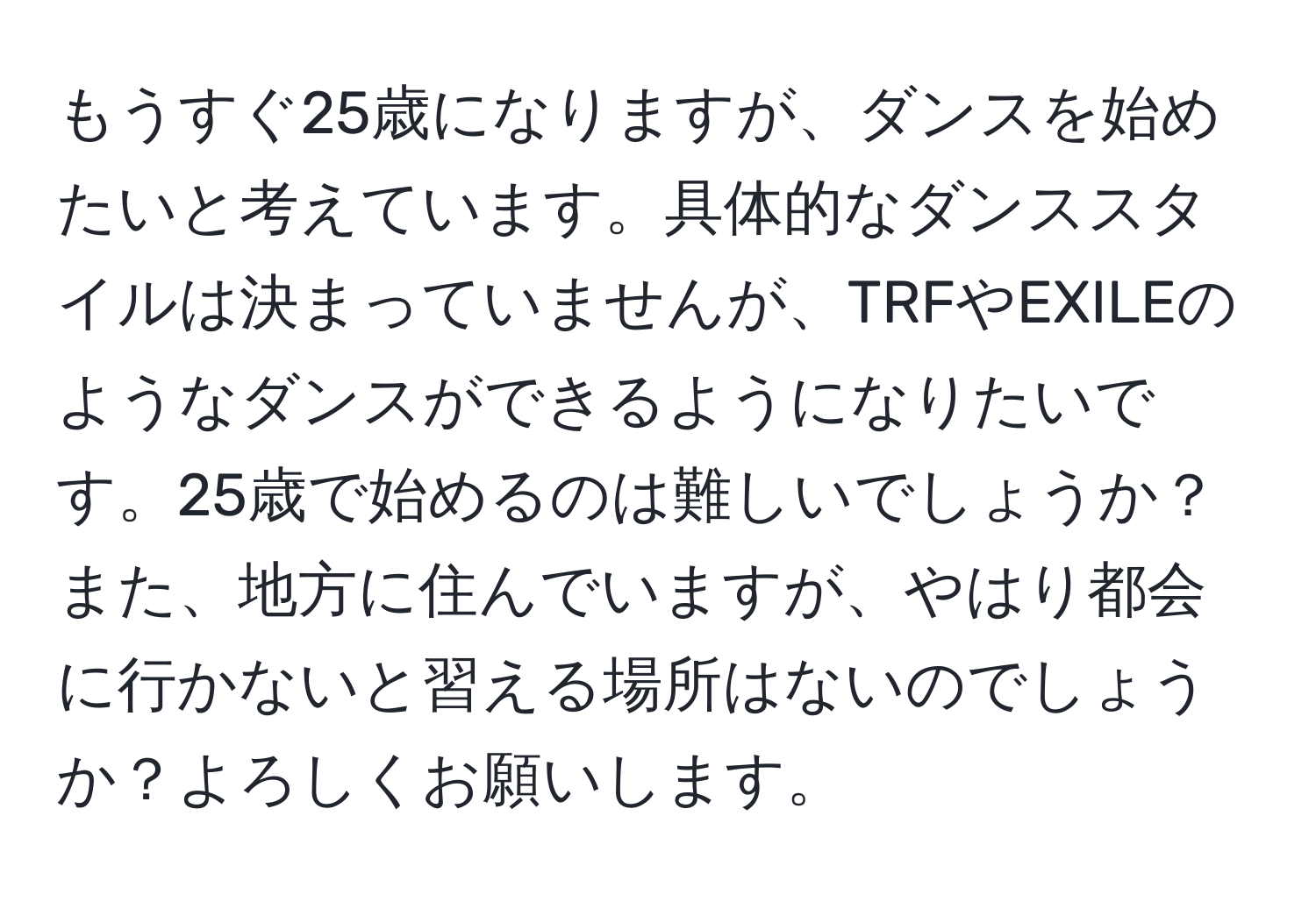 もうすぐ25歳になりますが、ダンスを始めたいと考えています。具体的なダンススタイルは決まっていませんが、TRFやEXILEのようなダンスができるようになりたいです。25歳で始めるのは難しいでしょうか？また、地方に住んでいますが、やはり都会に行かないと習える場所はないのでしょうか？よろしくお願いします。