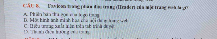 Favicon trong phần đầu trang (Header) của một trang web là gì?
A. Phiên bản thu gọn của logo trang
B. Một hình ảnh minh họa cho nội dung trang web
C. Biểu tượng xuất hiện trên tab trình duyệt
D. Thanh điều hướng của trang