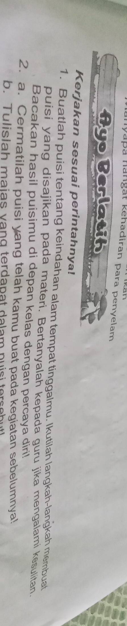 anyapa nangat kehadiran para penyelam 
Ayo Berlatih 
Kerjakan sesuai perintahnya! 
1. Buatlah puisi tentang keindahan alam tempat tinggalmu. Ikutilah langkah-langkah membuat 
puisi yang disajikan pada materi. Bertanyalah kepada guru jika mengalami kesulitan. 
Bacakan hasil puisimu di depan kelas dengan percaya diri! 
2. a. Cermatilah puisi yang telah kamu buat pada kegiatan sebelumnya! 
b. Tulislah maias vang terdapat dalam nuisi tersebut!