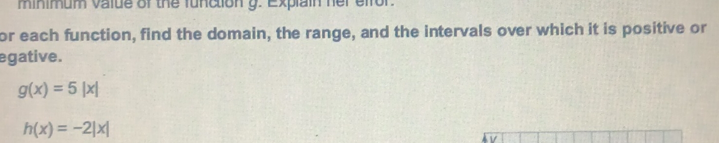 minimum value of the function g. Explain her efror. 
or each function, find the domain, the range, and the intervals over which it is positive or 
egative.
g(x)=5|x|
h(x)=-2|x|
V