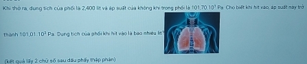 Khi thờ ra, dung tích của phối là 2,400 lit và áp suất của không khi trong phối là 101, 70. 10^3 Pa Cho biết khi hit vào, áp suất này trở 
thành 101 01.10^3 Pa. Dung tích của phối khi hit vào là bao nhiều l 
(kết quả lấy 2 chữ số sau dấu phẩy thập phản)