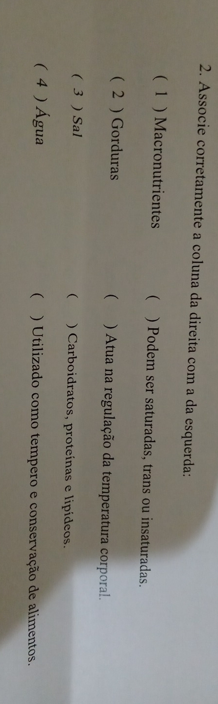 Associe corretamente a coluna da direita com a da esquerda: 
 
( 1 ) Macronutrientes ) Podem ser saturadas, trans ou insaturadas. 
( 2 ) Gorduras  ) Atua na regulação da temperatura corporal. 
( 
( 3 ) Sal ) Carboidratos, proteínas e lipídeos. 
( 4 ) Água () Utilizado como tempero e conservação de alimentos.