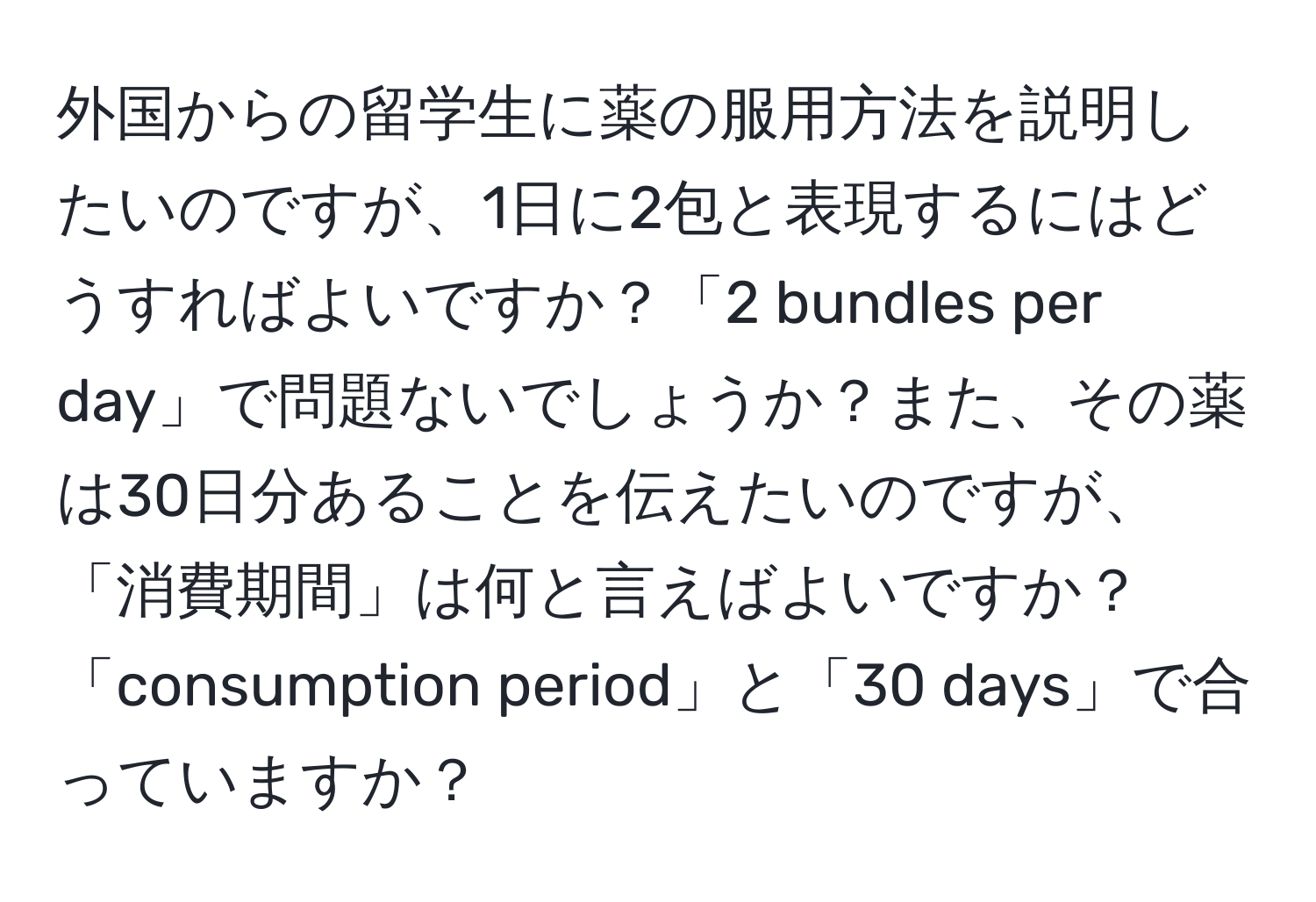 外国からの留学生に薬の服用方法を説明したいのですが、1日に2包と表現するにはどうすればよいですか？「2 bundles per day」で問題ないでしょうか？また、その薬は30日分あることを伝えたいのですが、「消費期間」は何と言えばよいですか？「consumption period」と「30 days」で合っていますか？