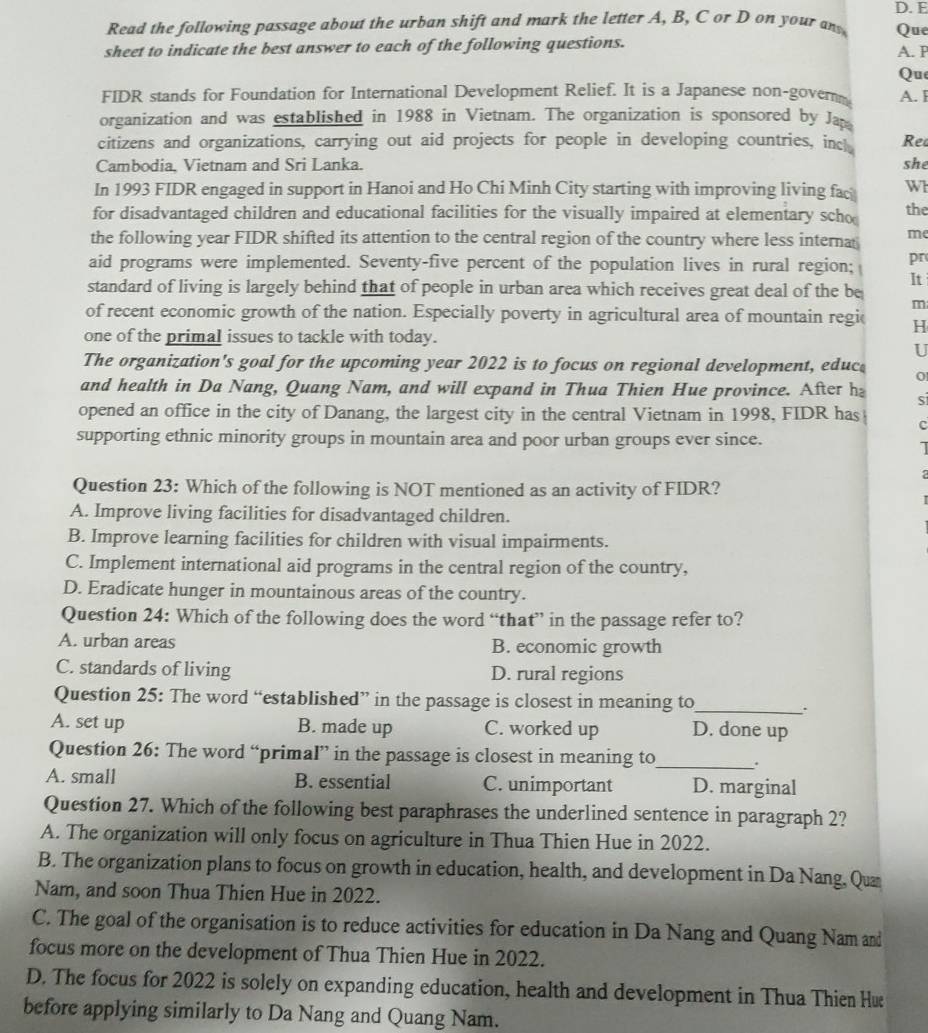 Read the following passage about the urban shift and mark the letter A, B, C or D on your an Que
sheet to indicate the best answer to each of the following questions.
A. P
Que
FIDR stands for Foundation for International Development Relief. It is a Japanese non-govern A. F
organization and was established in 1988 in Vietnam. The organization is sponsored by Ja
citizens and organizations, carrying out aid projects for people in developing countries, inc Re
Cambodia, Vietnam and Sri Lanka. she
In 1993 FIDR engaged in support in Hanoi and Ho Chi Minh City starting with improving living fac Wh
for disadvantaged children and educational facilities for the visually impaired at elementary scho the
the following year FIDR shifted its attention to the central region of the country where less internas me
aid programs were implemented. Seventy-five percent of the population lives in rural region; pr
It
standard of living is largely behind that of people in urban area which receives great deal of the be
m
of recent economic growth of the nation. Especially poverty in agricultural area of mountain regic H
one of the primal issues to tackle with today.
U
The organization's goal for the upcoming year 2022 is to focus on regional development, educ 0
and health in Da Nang, Quang Nam, and will expand in Thua Thien Hue province. After h S
opened an office in the city of Danang, the largest city in the central Vietnam in 1998, FIDR has c
supporting ethnic minority groups in mountain area and poor urban groups ever since.
1
Question 23: Which of the following is NOT mentioned as an activity of FIDR?
A. Improve living facilities for disadvantaged children.
B. Improve learning facilities for children with visual impairments.
C. Implement international aid programs in the central region of the country,
D. Eradicate hunger in mountainous areas of the country.
Question 24: Which of the following does the word “that” in the passage refer to?
A. urban areas B. economic growth
C. standards of living D. rural regions
Question 25: The word “established” in the passage is closest in meaning to_ .
A. set up B. made up C. worked up D. done up
Question 26: The word “primal” in the passage is closest in meaning to_ .
A. small B. essential C. unimportant D. marginal
Question 27. Which of the following best paraphrases the underlined sentence in paragraph 2?
A. The organization will only focus on agriculture in Thua Thien Hue in 2022.
B. The organization plans to focus on growth in education, health, and development in Da Nang, Qu
Nam, and soon Thua Thien Hue in 2022.
C. The goal of the organisation is to reduce activities for education in Da Nang and Quang Nam and
focus more on the development of Thua Thien Hue in 2022.
D. The focus for 2022 is solely on expanding education, health and development in Thua Thien Hæ
before applying similarly to Da Nang and Quang Nam.