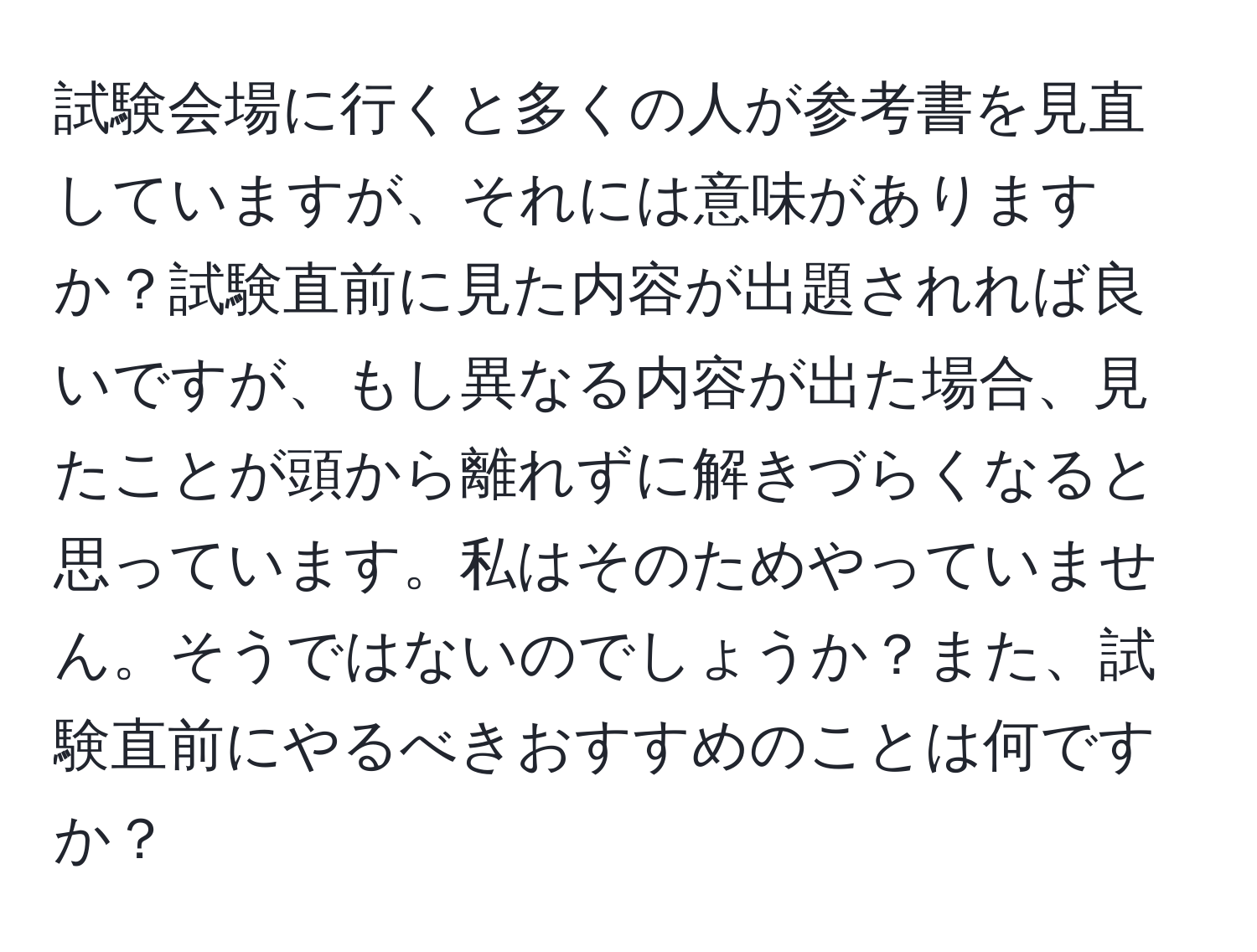 試験会場に行くと多くの人が参考書を見直していますが、それには意味がありますか？試験直前に見た内容が出題されれば良いですが、もし異なる内容が出た場合、見たことが頭から離れずに解きづらくなると思っています。私はそのためやっていません。そうではないのでしょうか？また、試験直前にやるべきおすすめのことは何ですか？