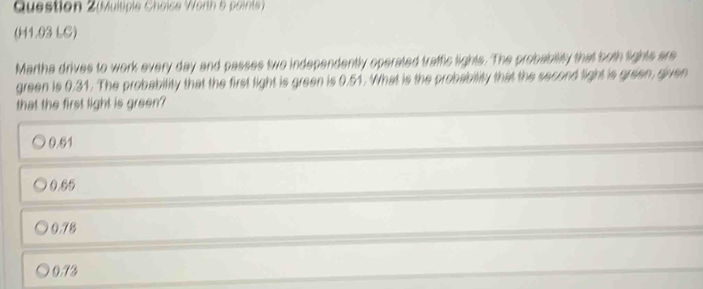 (Multiple Choice W orth 5 oints 
(H1.03 LC)
Martha drives to work every day and passes two independently operated traffic lights. The probability that both lights are
green is 0.31. The probability that the first light is green is 0.51. What is the probability that the second light is green, given
that the first light is green?
0.61
0.85
0.78
0.73