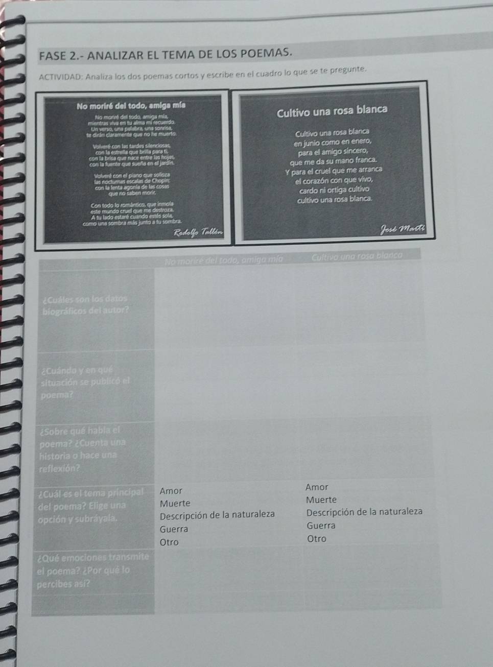 FASE 2.- ANALIZAR EL TEMA DE LOS POEMAS.
ACTIVIDAD: Analiza los dos poemas cortos y escribe en el cuadro lo que se te pregunte.
No moriré del todo, amiga mía
o m arcé de l tado , ami as e Cultivo una rosa blanca
ntras vva en tu alma mi recuerdo
Un verso, una pelebra, una sonr
te dirán claramente que no he muerto Cultivo una rosa blanca
Volveré con las tardes silenciosas, en junio como en enero,
a estrela que brila para t
para el amigo sincero,
cor la fuente que sueña en el
que me da su mano franca.
olve ré on el clsno qu e so an Y para el cruel que me arranca
el corazón con que vivo,
que no sabén mon cardo ni ortiga cultivo
cultivo una rosa blanca.
A tu lado estare cuan
mo una sombra más junto a tu sombra
Rodolfo Tallón José Marti
No moriré del todo, amiga mía Cultiva una rosa blanca
¿Cuáles son los datos
biográficos del autor?
¿Cuándo y en qué
situación se publicó el
poema?
¿Sobre qué habla el
poema? ¿Cuenta una
historia o hace una
reflexión?
¿Cuál es el tema principal Amor
Amor
del poema? Elige una Muerte
Muerte
opción y subráyala. Descripción de la naturaleza Descripción de la naturaleza
Guerra Guerra
Otro Otro
¿Qué emociones transmite
el poema? ¿Por qué lo
percibes asi?