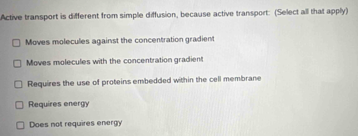 Active transport is different from simple diffusion, because active transport: (Select all that apply)
Moves molecules against the concentration gradient
Moves molecules with the concentration gradient
Requires the use of proteins embedded within the cell membrane
Requires energy
Does not requires energy