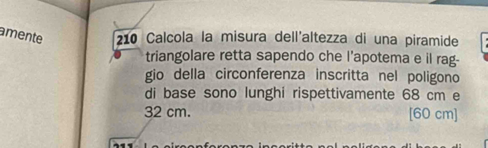 amente 
210 Calcola la misura dell'altezza di una piramide 
triangolare retta sapendo che l’apotema e il rag- 
gio della circonferenza inscritta nel poligono 
di base sono lunghi rispettivamente 68 cm e
32 cm. [60 cm ]