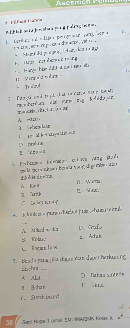 Asésmén Pémbéla
A. Pilihan Ganda
Pilihlah satu jawaban yang paling benar.
1. Berikut ini adalah pernyataan yang benar 6.
tentang seni rupa dua dimensi, yaitu ....
A. Memiliki panjang, lebar, dan tinggi
B. Dapat membentuk ruang
C. Hanya bisa dilihat dari satu sisi
7.
D. Memiliki volume
E. Timbul
2. Fungsi seni rupa dua dimensi yang dapat
memberikan nilai guna bagi kehidupan
manusia, disebut fungsi ....
A. estetis
B. kebendaan
C. sosial kemasyarakatan
D. praktis
E. hiburan
3. Perbedaan intensitas cahaya yang jatuh
pada permukaan benda yang digambar atau
dilukis disebut ....
A. Raut D. Warna
B. Barik E. Siluet
C. Gelap terang
4. Teknik campuran disebut juga sebagai teknik
A. Miked media D. Grafis
B. Kolase E. Aduk
C. Ragam hias
5. Benda yang jika digunakan dapat berkurang
disebut ....
A. Alat D. Bahan sintetis
B. Bahan E. Tinta
C. Strech board
38 Seni Rupa 1 untuk SMU/MA/SMK Kelas X