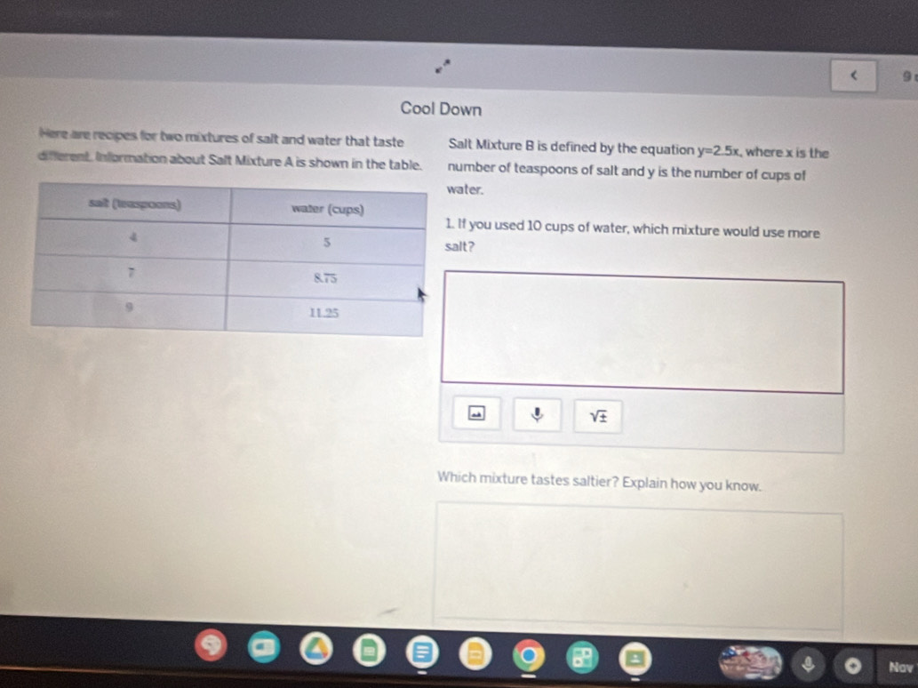 Cool Down 
Here are recipes for two mixtures of salt and water that taste Salt Mixture B is defined by the equation y=2.5x , where x is the 
different. Information about Salt Mixture A is shown in the table. number of teaspoons of salt and y is the number of cups of 
ter. 
you used 10 cups of water, which mixture would use more 
t?
sqrt(± )
Which mixture tastes saltier? Explain how you know. 
Nav
