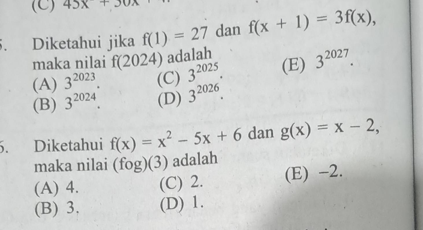 45x+30x
5. Diketahui jika f(1)=27 dan f(x+1)=3f(x), 
maka nilai f(2024) adalah
(A) 3^(2023). (C) 3^(2025). (E) 3^(2027).
(B) 3^(2024).
(D) 3^(2026). 
6. Diketahui f(x)=x^2-5x+6 dan g(x)=x-2, 
maka nilai (fog)(3) adalah
(A) 4. (C) 2. (E) -2.
(B) 3. (D) 1.