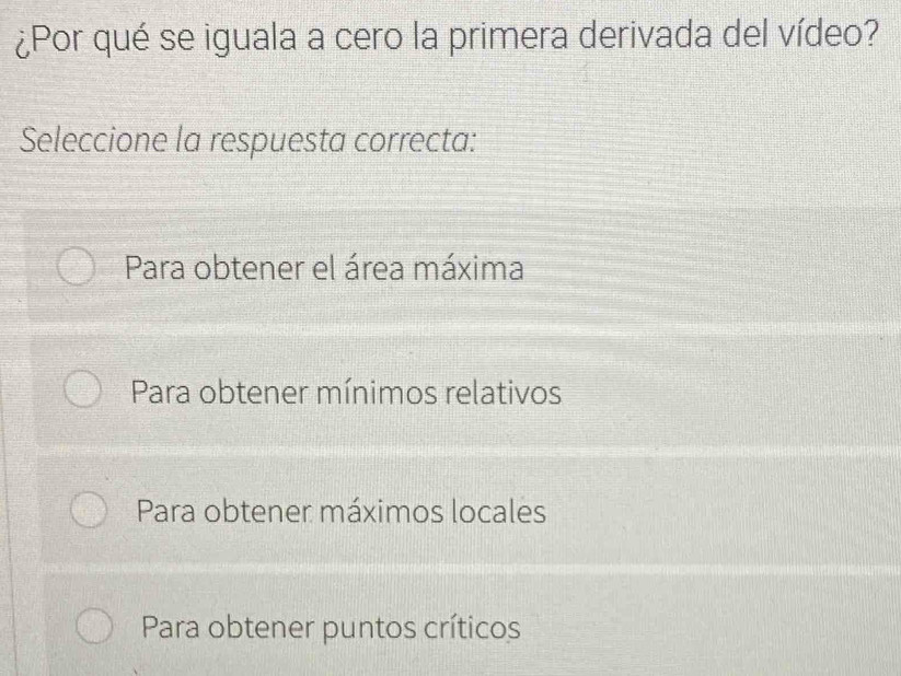 ¿Por qué se iguala a cero la primera derivada del vídeo?
Seleccione la respuesta correcta:
Para obtener el área máxima
Para obtener mínimos relativos
Para obtener máximos locales
Para obtener puntos críticos