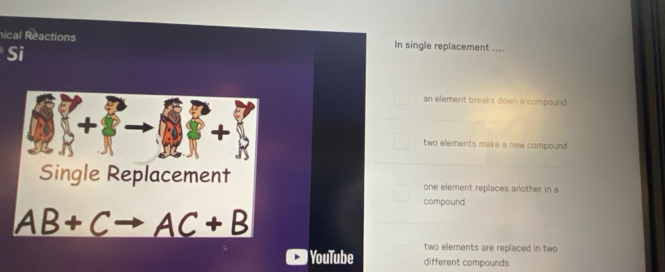 nical Reactions In single replacement ....
Si
an element breaks down a compound.
+
two elements make a new compound .
Single Replacement one element replaces another in a
compound
AB+C _ AC+B
two elements are replaced in two
YouTube different compounds