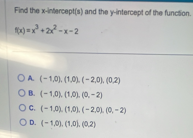 Find the x-intercept(s) and the y-intercept of the function.
f(x)=x^3+2x^2-x-2
A. (-1,0),(1,0),(-2,0), (0,2)
B. (-1,0), (1,0), (0,-2)
C. (-1,0), (1,0), (-2,0),(0,-2)
D. (-1,0), (1,0), (0,2)