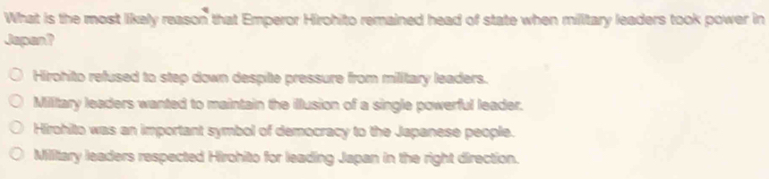 What is the most likely reason that Emperor Hirohito remained head of state when millitary leaders took power in
Japen?
Hirohito refused to step down despite pressure from military leaders.
Military leaders wanted to maintain the illusion of a single powerful leader.
Hirohito was an important symbol of democracy to the Japanese people.
Millitary leaders respected Hirohito for leading Japan in the right direction.