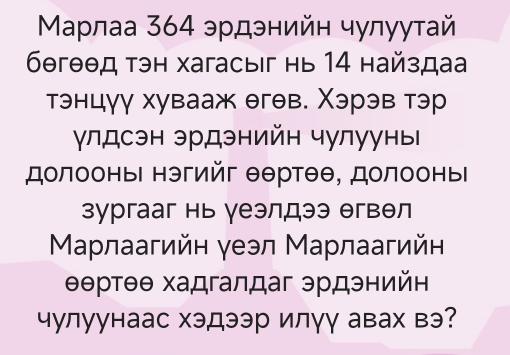 Μаρлаа 364 эрдэнийн чулуутай
6θгθθд тэн хагасыiг нь 14 найздаа 
тэнцγγ хувааж θгθв. Χэрэв тэр 
γлдсэн эрдэнийн чулууны 
долооньΙ нэгийг θθртθθ, долооныΙ 
зургааг нь γеэлдээ θгвθл 
Μарлаагийн γеэл Марлаагийн
θθртθθ хадгалдаг эрдэнийн 
чулуунаас хэдээр илγγ авах вэ?