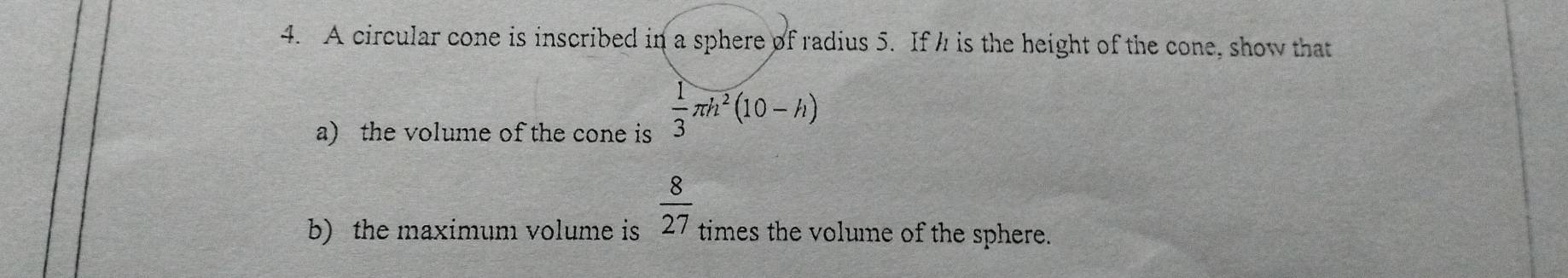 A circular cone is inscribed in a sphere of radius 5. If h is the height of the cone, show that 
a) the volume of the cone is  1/3 π h^2(10-h)
b) the maximum volume is  8/27  times the volume of the sphere.