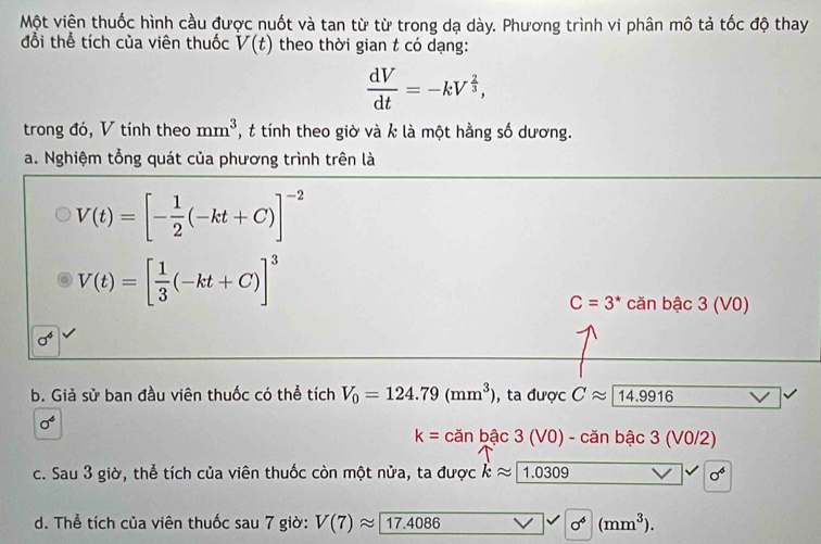 Một viện thuốc hình cầu được nuốt và tan từ từ trong dạ dày. Phương trình vi phân mô tả tốc độ thay
đổi thể tích của viên thuốc V(t) theo thời gian t có dạng:
 dV/dt =-kV^(frac 2)3, 
trong đó, V tính theo mm^3 , t tính theo giờ và k là một hằng số dương.
a. Nghiệm tổng quát của phương trình trên là
V(t)=[- 1/2 (-kt+C)]^-2
V(t)=[ 1/3 (-kt+C)]^3
C=3^* căn bậc 3 (V0)
3 
b. Giả sử ban đầu viên thuốc có thể tích V_0=124.79(mm^3) , ta được Capprox 14.9916
sigma^4
k=canbac3(VO)-canbac3(VO/2)
c. Sau 3 giờ, thể tích của viên thuốc còn một nửa, ta được kapprox 1.0309 sigma^6
d. Thể tích của viên thuốc sau 7 giờ: V(7)approx 17.4086 c^4(mm^3).