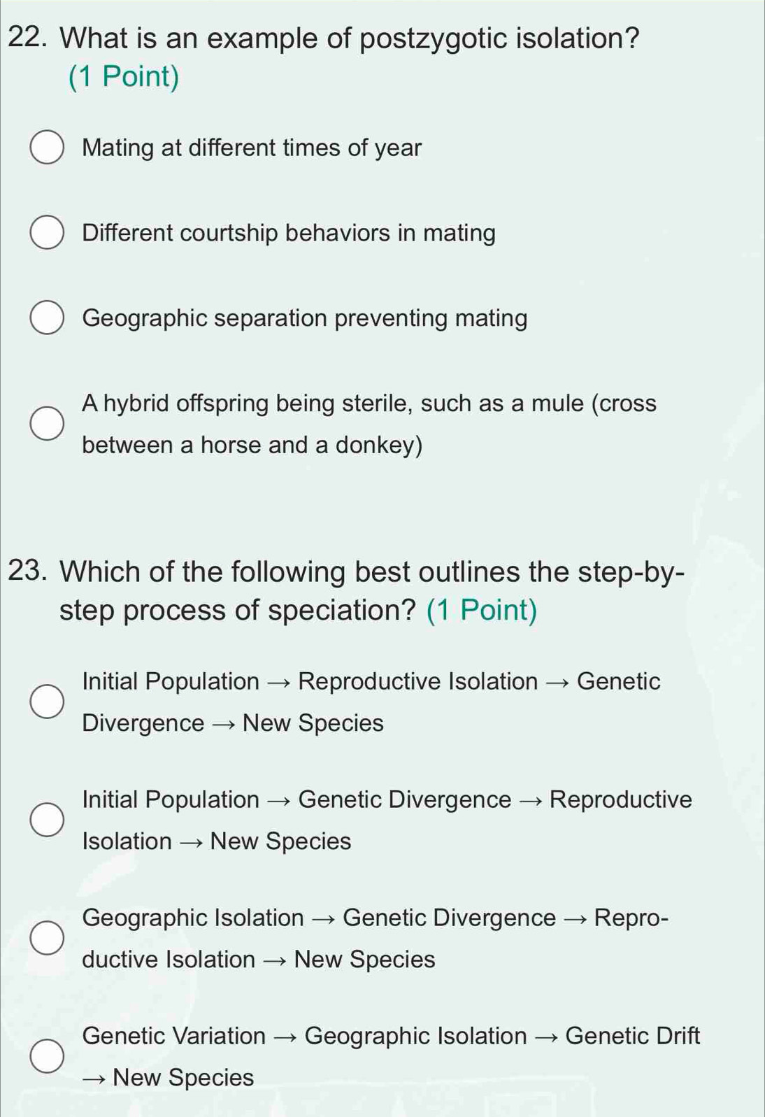 What is an example of postzygotic isolation?
(1 Point)
Mating at different times of year
Different courtship behaviors in mating
Geographic separation preventing mating
A hybrid offspring being sterile, such as a mule (cross
between a horse and a donkey)
23. Which of the following best outlines the step-by-
step process of speciation? (1 Point)
Initial Population → Reproductive Isolation → Genetic
Divergence → New Species
Initial Population → Genetic Divergence → Reproductive
IIsolation → New Species
Geographic Isolation → Genetic Divergence → Repro-
ductive Isolation → New Species
Genetic Variation → Geographic Isolation → Genetic Drift
→ New Species