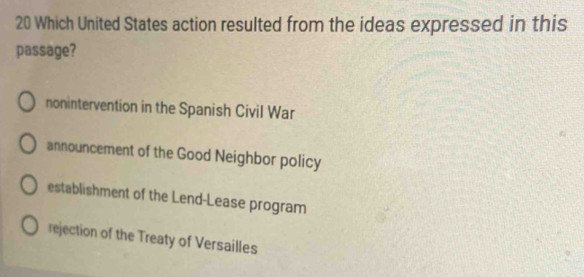 Which United States action resulted from the ideas expressed in this
passage?
nonintervention in the Spanish Civil War
announcement of the Good Neighbor policy
establishment of the Lend-Lease program
rejection of the Treaty of Versailles