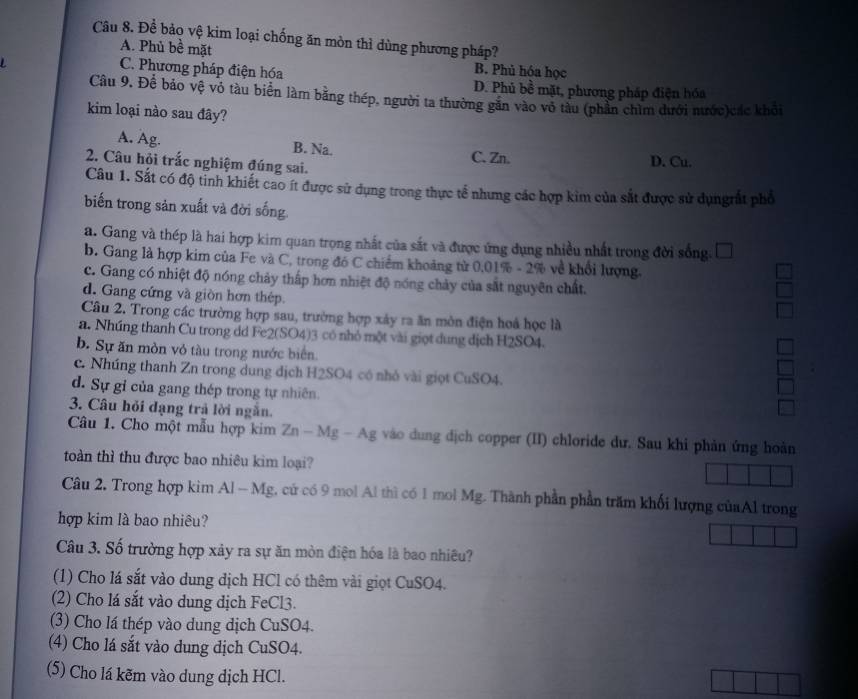 Để bảo vệ kim loại chống ăn mòn thì dùng phương pháp?
A. Phủ bề mặt
C. Phương pháp điện hóa
B. Phủ hóa học
D. Phủ bề mặt, phương pháp điện hóa
Câu 9. Để bảo vệ vô tàu biển làm bằng thép, người ta thường găn vào vô tàu (phần chìm dưới nước)các khởi
kim loại nào sau đây?
A. Ag. B. Na. C. Zn. D. Cu.
2. Câu hỏi trắc nghiệm đúng sai.
Câu 1. Sắt có độ tinh khiết cao ít được sử dụng trong thực tế nhưng các hợp kim của sắt được sử dụngrất phổ
biến trong sản xuất và đời sống.
a. Gang và thép là hai hợp kim quan trọng nhất của sắt và được ứng dụng nhiều nhất trong đời sống.
b. Gang là hợp kim của Fe và C, trong đó C chiếm khoảng từ 0,01% - 2% về khổi lượng.
c. Gang có nhiệt độ nóng chảy thấp hơn nhiệt độ nóng chảy của sắt nguyên chất.
d. Gang cứng và giòn hơn thép.
Câu 2. Trong các trường hợp sau, trường hợp xây ra ăn môn điện hoá học là
a. Nhúng thanh Cu trong dd Fe2(SO4)3 có nhỏ một vài giọt dung dịch H2SO4.
b. Sự ăn mòn vỏ tàu trong nước biển.
c. Nhúng thanh Zn trong dung dịch H2SO4 có nhỏ vài giọt CuSO4.
d. Sự gỉ của gang thép trong tự nhiên.
3. Câu hỏi dạng trả lời ngắn.
Câu 1. Cho một mẫu hợp kim Zn - Mg - Ag vào dung dịch copper (II) chloride dư. Sau khi phản ứng hoàn
toàn thì thu được bao nhiêu kim loại?
Câu 2. Trong hợp kim Al - Mg, cứ có 9 mol Al thì có 1 mol Mg. Thành phần phần trăm khối lượng củaAl trong
hợp kim là bao nhiêu?
Câu 3. Số trường hợp xảy ra sự ăn mòn điện hóa là bao nhiều?
(1) Cho lá sắt vào dung dịch HCl có thêm vài giọt CuSO4.
(2) Cho lá sắt vào dung dịch FeCl3.
(3) Cho lá thép vào dung dịch CuSO4.
(4) Cho lá sắt vào dung dịch CuSO4.
(5) Cho lá kẽm vào dung dịch HCl.