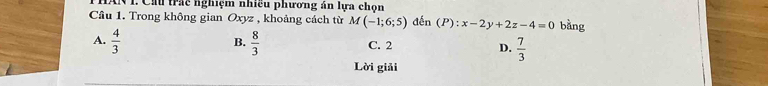 Cầu trác nghiệm nhiều phương án lựa chọn
Cầu 1. Trong không gian Oxyz , khoảng cách từ M(-1;6;5) đến (P):x-2y+2z-4=0 bằng
B.
A.  4/3   8/3  C. 2 D.  7/3 
Lời giải