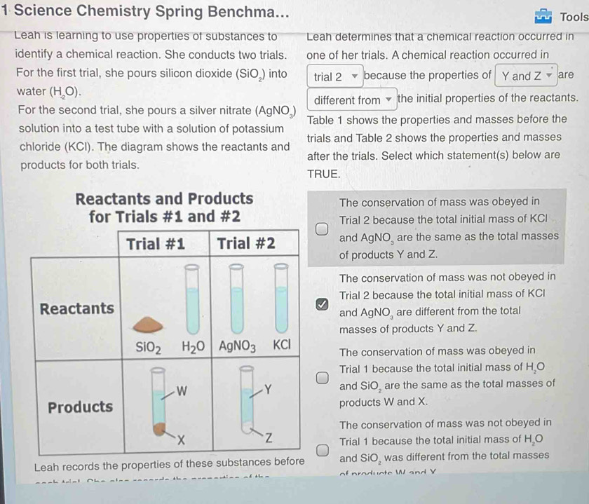 Science Chemistry Spring Benchma... Tools
Leah is learning to use properties of substances to Leah determines that a chemical reaction occurred in
identify a chemical reaction. She conducts two trials. one of her trials. A chemical reaction occurred in
For the first trial, she pours silicon dioxide (SiO_2) into trial 2 because the properties of  Y and Z are
water (H_-2O).
different from the initial properties of the reactants.
For the second trial, she pours a silver nitrate (AgNO₃)
Table 1 shows the properties and masses before the
solution into a test tube with a solution of potassium
trials and Table 2 shows the properties and masses
chloride (KCI). The diagram shows the reactants and
after the trials. Select which statement(s) below are
products for both trials.
TRUE.
Reactants and Products The conservation of mass was obeyed in
for Trials #1 and #2 Trial 2 because the total initial mass of KCl
and AgNO_3 are the same as the total masses
of products Y and Z.
The conservation of mass was not obeyed in
Trial 2 because the total initial mass of KCI
J
and AgNO_3 are different from the total
masses of products Y and Z.
The conservation of mass was obeyed in
Trial 1 because the total initial mass of H_2O
and SiO_2 are the same as the total masses of
products W and X.
The conservation of mass was not obeyed in
Trial 1 because the total initial mass of H_2O
Leah records the properti and SiO_2 was different from the total masses
c