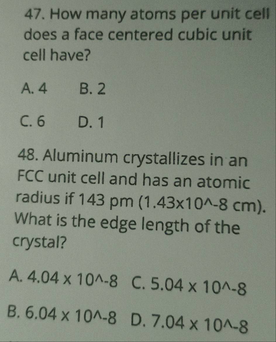 How many atoms per unit cell
does a face centered cubic unit
cell have?
A. 4 B. 2
C. 6 D. 1
48. Aluminum crystallizes in an
FCC unit cell and has an atomic
radius if 143 pm (1.43* 10^(wedge)-8cm). 
What is the edge length of the
crystal?
A. 4.04* 10^(wedge)-8 C. 5.04* 10^(wedge)-8
B. 6.04* 10^(wedge)-8 D. 7.04* 10^(wedge)-8