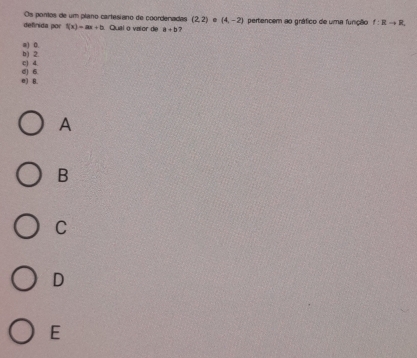 Os pontos de um plano cartesiano de coordenadas (2,2). (4,-2)
definida por f(x)=ax+b Qual o vaior de a+b 7 pertencem ao gráfico de uma função f:Rto R
a) 0.
c) 4. b) 2.
e) B. d) 6
A
B
C
D
E