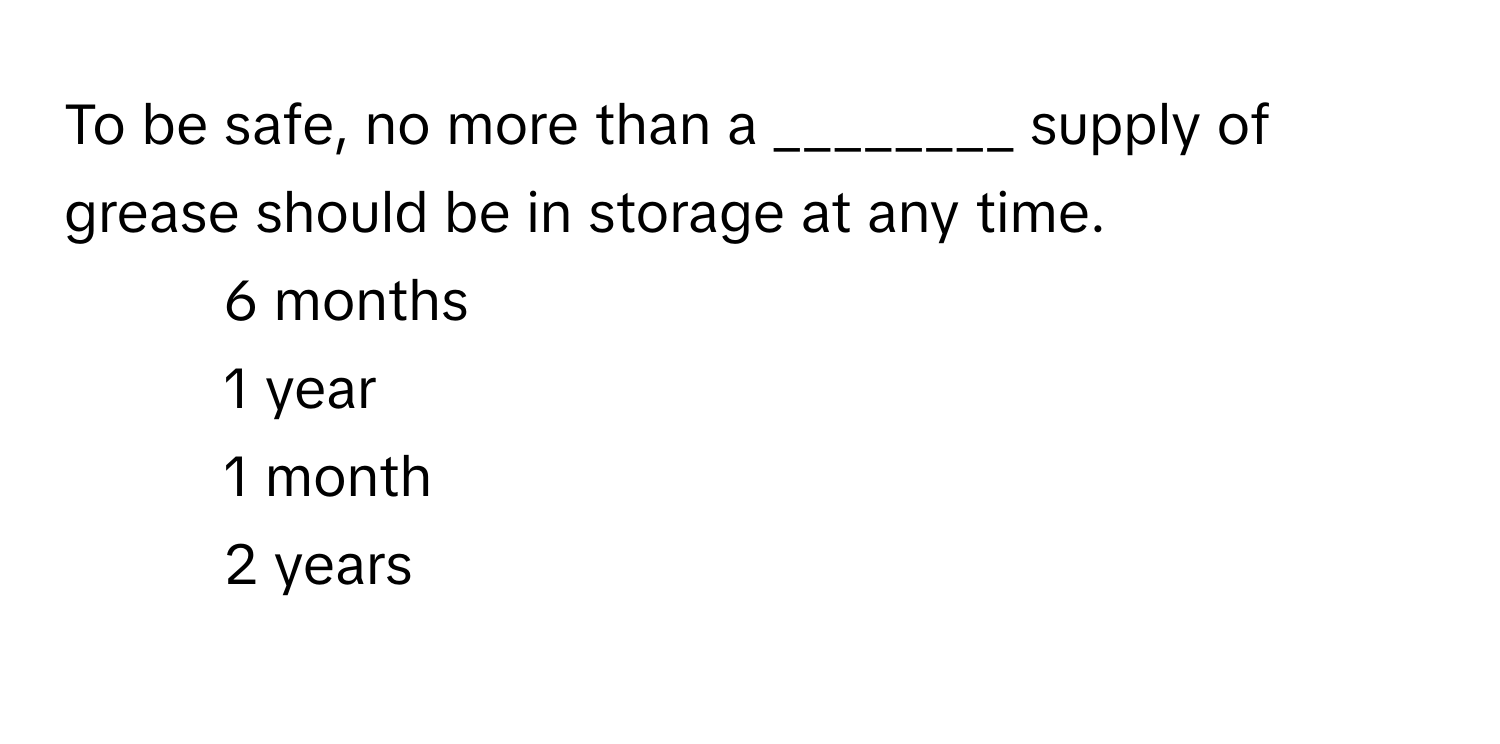 To be safe, no more than a ________ supply of grease should be in storage at any time.

1) 6 months
2) 1 year
3) 1 month
4) 2 years