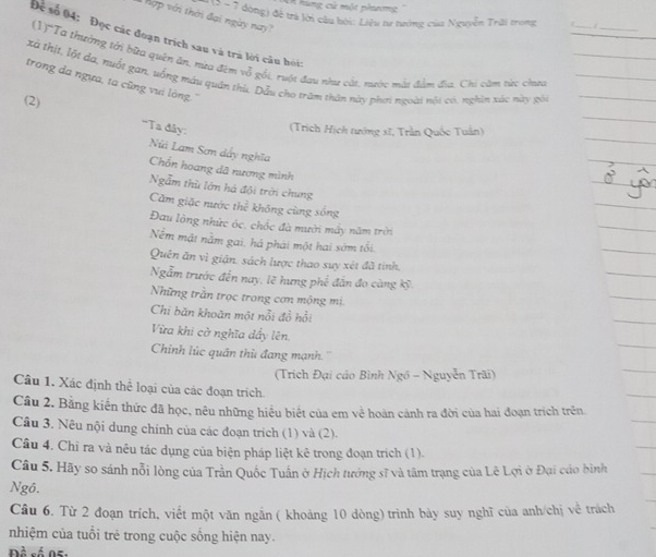 hùng cử một phương''
(  1 - 7 đòng) để trà lời cầu bởi: Liệu tư nướng của Nguyễn Trải trong
hợp với thời đại ngày nay?
_
Để số 04: Đọc các đoạn trích sau và trà lời câu hỏi:
(1)'Ta thường tới bữa quên ăn, nửa đêm vỗ gối, ruột đau như cắt, nước màt đầm địa. Chi căm từ; chta
xã thịt, lột đa, nuổt gan, uống máu quân thù. Dẫu cho trăm thân này phơi ngoài nội có, nghin xác này gói
trong da ngựa, ta cũng vui lông.''
(2)
''Ta đây:  (Trích Hịch tướng sĩ, Trần Quốc Tuần)
Núi Lam Sơn dẩy nghĩa
Chổn hoang dã nương mình
Ngẫm thù lớn há đội trời chung
Căm giặc nước thể không cùng sống
Đau lông nhức óc, chốc đà mười mấy năm trời
Nềm mật nằm gai. há phải một hai sớm tối.
Quên ăn vì giận. sách lược thao suy xét đã tình.
Ngẫm trước đến nay, lẽ hưng phế đẫn đo càng kỹ.
Những trần trọc trong cơn mộng mị
Chi băn khoăn một nổi đồ hồi
Vừa khi cờ nghĩa dẩy lên
Chinh lúc quân thù đang mạnh. ''
(Trích Đại cáo Bình Ngồ - Nguyễn Trãi)
Câu 1. Xác định thể loại của các đoạn trích
Câu 2. Bằng kiến thức đã học, nêu những hiểu biết của em về hoàn cánh ra đời của hai đoạn trích trên
Câu 3. Nêu nội dung chính của các đoạn trich (1) và (2).
Câu 4. Chỉ ra và nêu tác dụng của biện pháp liệt kê trong đoạn trích (1).
Câu 5. Hãy so sánh nỗi lòng của Trần Quốc Tuấn ở Hịch tướng sĩ và tâm trạng của Lê Lợi ở Đại cáo bình
Ngô.
Câu 6. Từ 2 đoạn trích, viết một văn ngắn ( khoảng 10 dòng) trình bày suy nghĩ của anh/chị về trách
nhiệm của tuổi trẻ trong cuộc sống hiện nay.
Đề số 05: