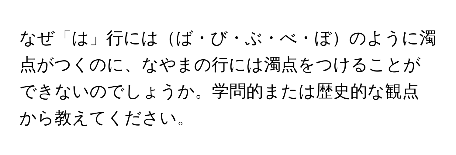 なぜ「は」行にはば・び・ぶ・べ・ぼのように濁点がつくのに、なやまの行には濁点をつけることができないのでしょうか。学問的または歴史的な観点から教えてください。