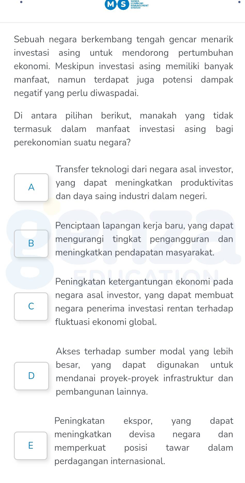 MaNagement
Sebuah negara berkembang tengah gencar menarik
investasi asing untuk mendorong pertumbuhan
ekonomi. Meskipun investasi asing memiliki banyak
manfaat, namun terdapat juga potensi dampak
negatif yang perlu diwaspadai.
Di antara pilihan berikut, manakah yang tidak
termasuk dalam manfaat investasi asing bagi
perekonomian suatu negara?
Transfer teknologi dari negara asal investor,
A yang dapat meningkatkan produktivitas
dan daya saing industri dalam negeri.
Penciptaan lapangan kerja baru, yang dapat
B mengurangi tingkat pengangguran dan
meningkatkan pendapatan masyarakat.
Peningkatan ketergantungan ekonomi pada
negara asal investor, yang dapat membuat
C negara penerima investasi rentan terhadap
fluktuasi ekonomi global.
Akses terhadap sumber modal yang lebih
besar, yang dapat digunakan untuk
D mendanai proyek-proyek infrastruktur dan
pembangunan lainnya.
Peningkatan ekspor, yang dapat
meningkatkan devisa negara dan
E memperkuat posisi tawar dalam
perdagangan internasional.