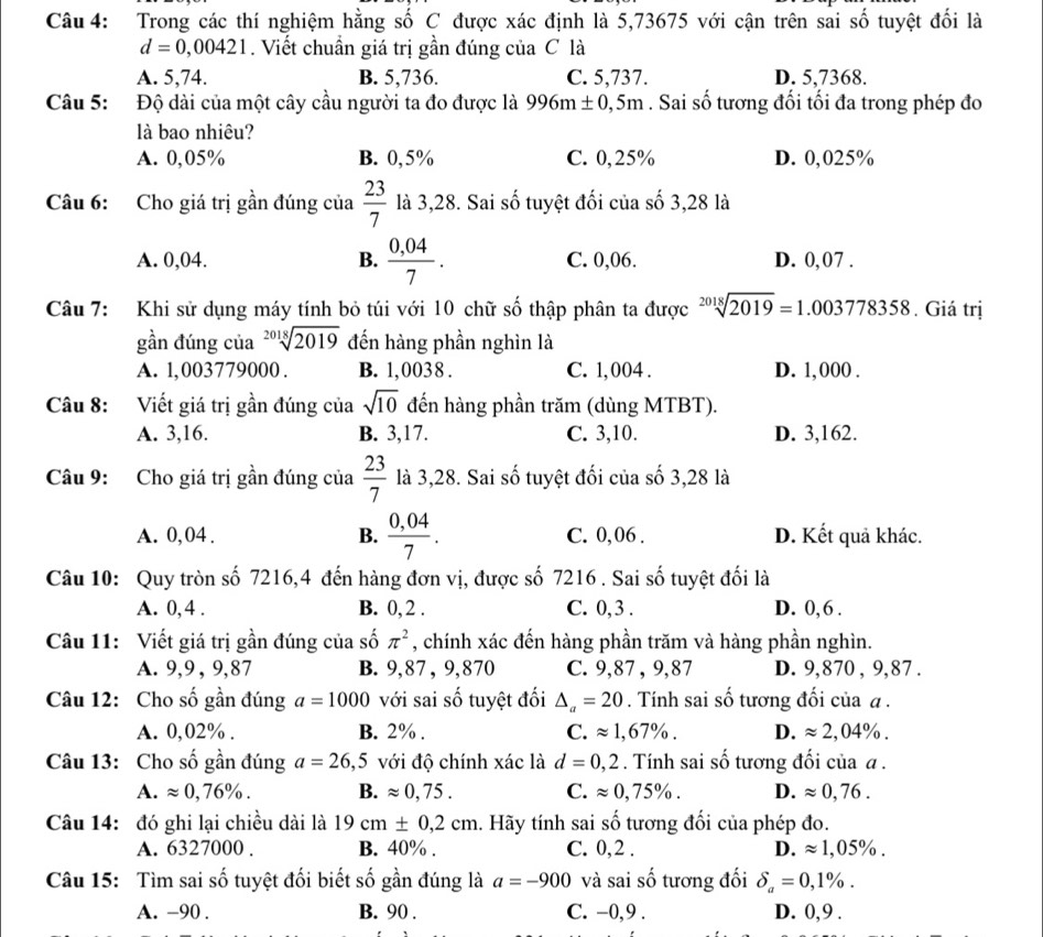 Trong các thí nghiệm hằng số C được xác định là 5,73675 với cận trên sai số tuyệt đối là
d=0,00421. Viết chuẩn giá trị gần đúng của C là
A. 5,74. B. 5,736. C. 5,737. D. 5,7368.
Câu 5: Độ dài của một cây cầu người ta đo được là 996m± 0,5m. Sai số tương đối tối đa trong phép đo
là bao nhiêu?
A. 0,05% B. 0,5% C. 0,25% D. 0,025%
Câu 6: Cho giá trị gần đúng của  23/7  là 3,28. Sai số tuyệt đối của số 3,28 là
A. 0,04. B.  (0,04)/7 . C. 0,06. D. 0,07 .
Câu 7: Khi sử dụng máy tính bỏ túi với 10 chữ số thập phân ta được 20 1 sqrt[18](2019)=1.003778358. Giá trị
gần đúng của sqrt[2018](2019) đến hàng phần nghìn là
A. 1,003779000 . B. 1,0038 . C. 1, 004 . D. 1,000 .
Câu 8: Viết giá trị gần đúng của sqrt(10) đến hàng phần trăm (dùng MTBT).
A. 3,16. B. 3,17. C. 3,10. D. 3,162.
Câu 9: Cho giá trị gần đúng của  23/7  là 3,28. Sai số tuyệt đối của số 3,28 là
A. 0, 04 . B.  (0,04)/7 . C. 0, 06 . D. Kết quả khác.
Câu 10: Quy tròn số 7216,4 đến hàng đơn vị, được số 7216 . Sai số tuyệt đối là
A. 0,4 . B. 0, 2 . C. 0,3 . D. 0, 6 .
Câu 11: Viết giá trị gần đúng của số π^2 , chính xác đến hàng phần trăm và hàng phần nghìn.
A. 9,9 , 9,87 B. 9,87 , 9,870 C. 9,87 , 9,87 D. 9,870 , 9,87 .
Câu 12: Cho số gần đúng a=1000 với sai số tuyệt đối △ _a=20. Tính sai số tương đối của α .
A. 0,02% . B. 2% . C. approx 1,67% . D. approx 2,04% .
Câu 13: Cho số gần đúng a=26,5 với độ chính xác là d=0,2. Tính sai số tương đối của α .
A. approx 0,76% . B. approx 0,75. C. approx 0,75% . D. approx 0,76.
Câu 14: đó ghi lại chiều dài là 19cm± 0,2cm. Hãy tính sai số tương đối của phép đo.
A. 6327000 . B. 40% . C. 0,2 . D. approx 1,05% .
Câu 15: Tìm sai số tuyệt đối biết số gần đúng là a=-900 và sai số tương đối delta _a=0,1% .
A. −90 . B. 90 . C. -0,9 . D. 0,9 .