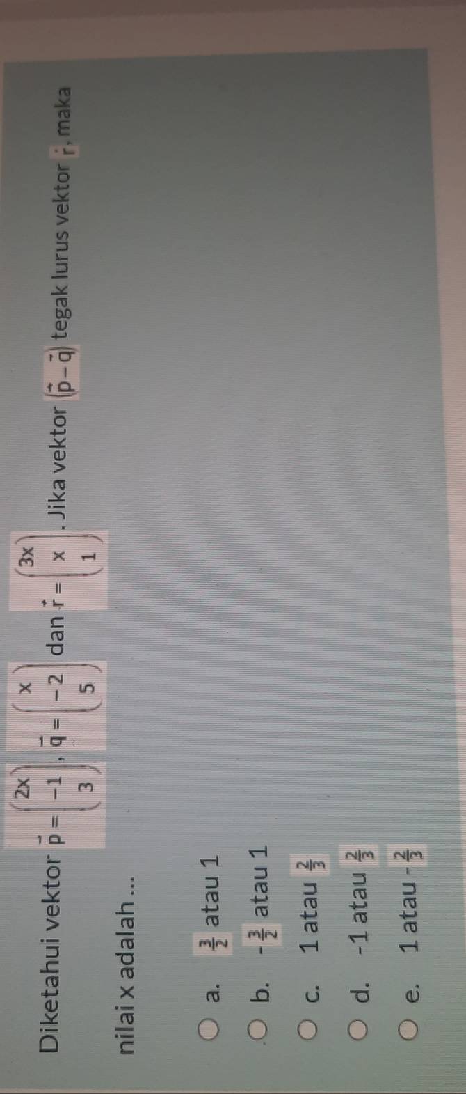 Diketahui vektor vector p=beginpmatrix 2x -1 3endpmatrix , vector q=beginpmatrix x -2 5endpmatrix dan vector r=beginpmatrix 3x x 1endpmatrix. Jika vektor (vector p-vector q) tegak lurus vektor r , maka
nilai x adalah ...
a.  3/2  atau 1
b. - 3/2  atau 1
c. 1 atau  2/3 
d. -1 atau  2/3 
e. 1 atau - 2/3 