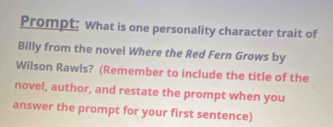 Prompt: What is one personality character trait of 
Billy from the novel Where the Red Fern Grows by 
Wilson Rawls? (Remember to include the title of the 
novel, author, and restate the prompt when you 
answer the prompt for your first sentence)