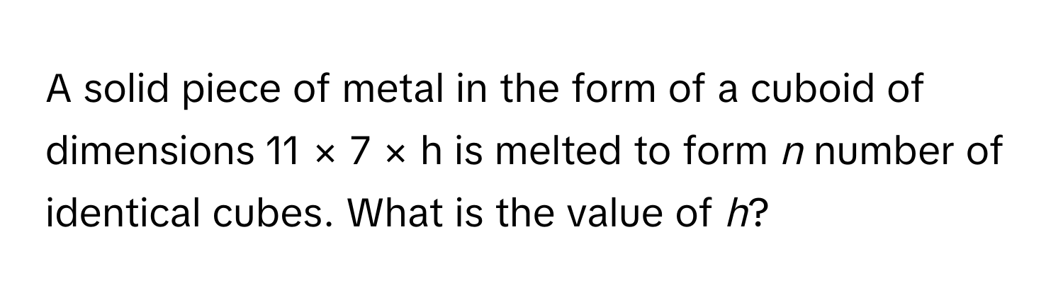 A solid piece of metal in the form of a cuboid of dimensions 11 × 7 × h is melted to form *n* number of identical cubes. What is the value of *h*?