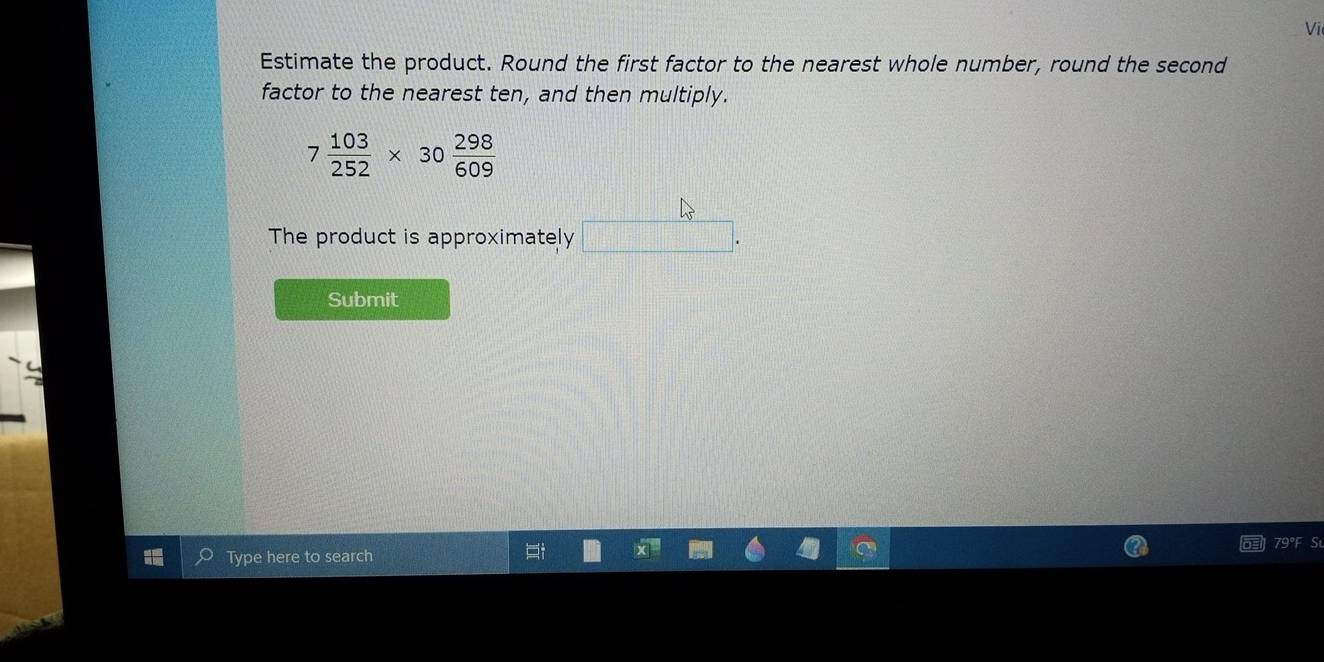 Vi 
Estimate the product. Round the first factor to the nearest whole number, round the second 
factor to the nearest ten, and then multiply.
7 103/252 * 30 298/609 
The product is approximately □. 
Submit 
S 
Type here to search