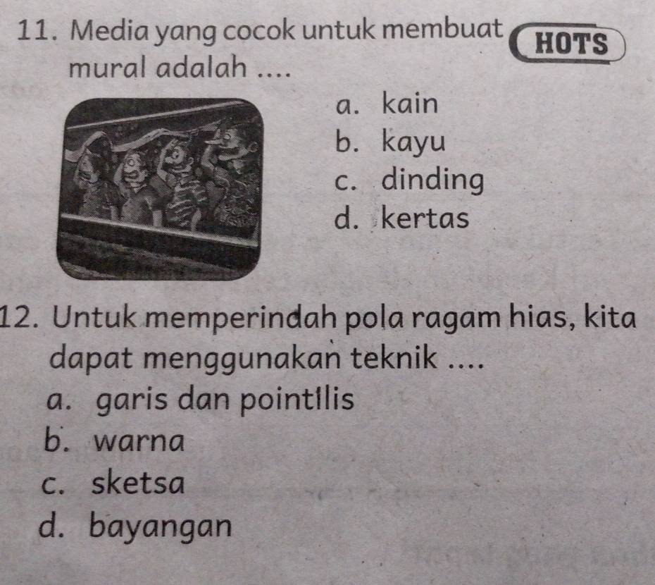 Media yang cocok untuk membuat HOTS
mural adalah ....
a. kain
b. kayu
c. dinding
d. kertas
12. Untuk memperindah pola ragam hias, kita
dapat menggunakan teknik ....
a. garis dan pointIlis
b. warna
c. sketsa
d. bayangan