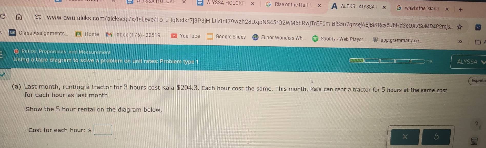 ALYSSA HOECKE X Rise of the Half X ALEKS - ALYSSA × whats the island 
n www-awu.aleks.com/alekscgi/x/Isl.exe/1o_u-IgNsIkr7j8P3jH-lJlZInI79wzh28UxjbNS45rQ2WM6ERwjTrEF0m-BlS5n7gzsejAEjBlKRcy5JbHd3eOX7SoMD482mjs... 
Class Assignments... Home Inbox (176) - 22519.. YouTube Google Slides Elinor Wonders Wh.. Spotify - Web Player.. app. grammarly.co... 
O Ratios, Proportions, and Measurement 
Using a tape diagram to solve a problem on unit rates: Problem type 1 ALYSSA 
1/5 
Españo 
(a) Last month, renting a tractor for 3 hours cost Kala $204.3. Each hour cost the same. This month, Kala can rent a tractor for 5 hours at the same cost 
for each hour as last month. 
Show the 5 hour rental on the diagram below. 
Cost for each hour : $ □
X S