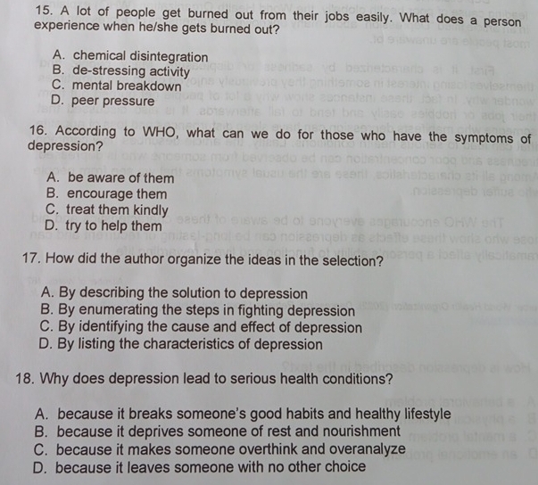 A lot of people get burned out from their jobs easily. What does a person
experience when he/she gets burned out?
A. chemical disintegration
B. de-stressing activity
C. mental breakdown
D. peer pressure
16. According to WHO, what can we do for those who have the symptoms of
depression?
A. be aware of them
B. encourage them
C. treat them kindly
D. try to help them
17. How did the author organize the ideas in the selection?
A. By describing the solution to depression
B. By enumerating the steps in fighting depression
C. By identifying the cause and effect of depression
D. By listing the characteristics of depression
18. Why does depression lead to serious health conditions?
A. because it breaks someone's good habits and healthy lifestyle
B. because it deprives someone of rest and nourishment
C. because it makes someone overthink and overanalyze
D. because it leaves someone with no other choice