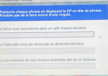 Transcris chaque phrase en déplaçant le CP en tête de phrase. 
N'oublie pas de le faire suivre d'une virgule. 
a) Nous nous rencontrons dans un café chaque semaine. 

o) Cette idée nous est venue par un dimanche pluvieux. 
c) Les membres du club tricotent ensemble afin de se délasser.