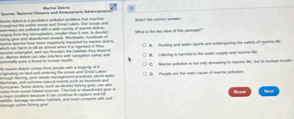Marine Debris
Souroe: National Opeanio and Atmospherio Administration 3
Marine debris is a persistent polution problem that reaches Select the correct answer.
hroughout the enire ocean and Great Lakes. Our ocean and
watterways are polluted with a wide variety of marine debris,
anging from timy microplastics, smailer than 5 mm, to derelict What is the key idea of this passage?
ishing gear and abandoned vessels. Worldwide, hundreds of
marine species have been megatively impacted by marine debris ,
which cam tarm or kill am animal when it is ingested or they . A. Hunting and water sports are endangering the safety of marime life.
become entangled, and can treaten the habitats they depend
cm. Marime deltris cam also interfene with navipation safety and
potertally pose a teat to huran health . B. Littering is harmful to the water suppily and marine life.
All marine debris comes from people with a majority of it C._ Marine pollution is not only devasting to marine life, but to human health.
enginating cn land and enering the coean and Geeat Lakes
trzugh littering, poor waste management practices, storm water D. People are the main cause of marine pollution.
dischange, and extbere matunall evers such as Isumarmis and 
umicames. Some detris, such as derelct fínting gear, cam also
come from oceam-based sounces. This lost or abandoned gear is Reset Next
a major groblem because it cam comínue to capture and kill 
widlife, damage semsitive haibitats, and even compete with and
damage actve físhing gear.