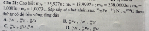 Cho biết m_Fe=55,927u; m_N=13,9992u; m_U=238,0002u; m_n=
1,00 87u : m_p=1,0073u 1. Sắp xếp các hạt nhân sau: ^5626Fe, ^147N, 9N, 92^(238)U
thứ tự có độ bền vững tăng dẫn theo
A. _7^(4N,_9)RUU, 2/3 Fo B, _(28)^(50)Fe,  16/l N, frac 231(81)^(231)U
C. _m^(2m)U, _n^(2m)U_n^nN
D. _2^MN, _2^(∈fty)Fe, _m^(2M)U